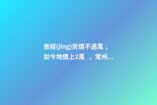 曾經(jīng)房價不過萬，如今地價上2萬，常州的房子還能買嗎，買哪里？